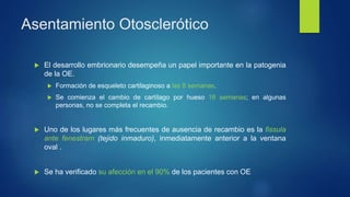 Asentamiento Otosclerótico
 El desarrollo embrionario desempeña un papel importante en la patogenia
de la OE.
 Formación de esqueleto cartilaginoso a las 8 semanas.
 Se comienza el cambio de cartílago por hueso 16 semanas; en algunas
personas, no se completa el recambio.
 Uno de los lugares más frecuentes de ausencia de recambio es la fissula
ante fenestram (tejido inmaduro), inmediatamente anterior a la ventana
oval .
 Se ha verificado su afección en el 90% de los pacientes con OE
 