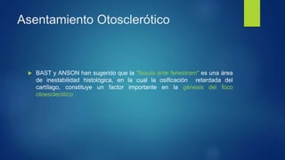 Asentamiento Otosclerótico
 BAST y ANSON han sugerido que la "fissula ante fenestram" es una área
de inestabilidad histológica, en la cual la osificación retardada del
cartílago, constituye un factor importante en la génesis del foco
otoesclerótíco
 