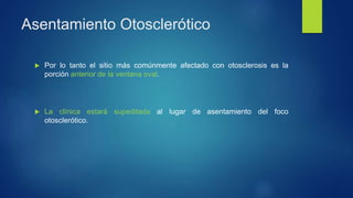 Asentamiento Otosclerótico
 Por lo tanto el sitio más comúnmente afectado con otosclerosis es la
porción anterior de la ventana oval.
 La clínica estará supeditada al lugar de asentamiento del foco
otosclerótico.
 