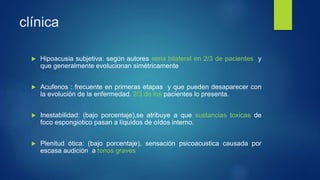 clínica
 Hipoacusia subjetiva: según autores seria bilateral en 2/3 de pacientes y
que generalmente evolucionan simétricamente
 Acufenos : frecuente en primeras etapas y que pueden desaparecer con
la evolución de la enfermedad. 2/3 de los pacientes lo presenta.
 Inestabilidad: (bajo porcentaje),se atribuye a que sustancias toxicas de
foco espongiotico pasan a líquidos de oídos interno.
 Plenitud ótica: (bajo porcentaje), sensación psicoacustica causada por
escasa audición a tonos graves
 