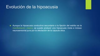 Evolución de la hipoacusia
 Aunque la hipoacusia conductiva secundaria a la fijación del estribo es la
manifestación clásica, se puede producir una hipoacusia mixta e incluso
neurosensorial pura por la afectación de la cápsula ótica.
 