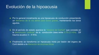 Evolución de la hipoacusia
 Por lo general inicialmente es una hipoacusia de conducción presentando
un descenso de la vía aérea para tonos graves, manteniendo los tonos
agudos.
 En el período de estado aparece la “muesca de Carhart” que consiste en
la disminución “artificial” de la conducción ósea entre 0.75-2.0 KHz. Dif
trauma acustico 3 – 4 KHz.
 Finalmente se transforma en hipoacusia mixta por lesión del órgano de
Corti debido a la liberación de enzimas líticas
 