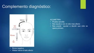 Complemento diagnóstico:
• Rinne negativo
• Weber hacia el lado afecto
ACUMETRIA:
• Prueba sencilla
• Nos ayuda a ver el oído mas afecto
• Nos puede ayudar a decidir que oído se
opera primero
 