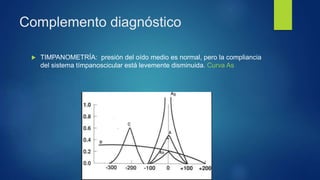 Complemento diagnóstico
 TIMPANOMETRÍA: presión del oído medio es normal, pero la compliancia
del sistema tímpanoscicular está levemente disminuida. Curva As
 