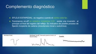 Complemento diagnóstico
 EFLEJO ESTAPEDIAL: es negativo cuando el estribo está fijo.
 Fenómenos on-off en estadios incipientes O.E: existe una inversión al
principio al final del registro del reflejo. Es indicativo de posible proceso de
fijación incipiente de cadena (otosclerosis inicial o subclínica).
 