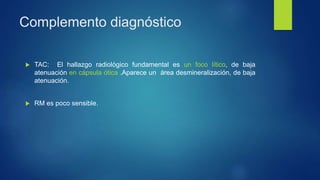 Complemento diagnóstico
 TAC: El hallazgo radiológico fundamental es un foco lítico, de baja
atenuación en cápsula ótica .Aparece un área desmineralización, de baja
atenuación.
 RM es poco sensible.
 