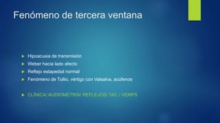 Fenómeno de tercera ventana
 Hipoacusia de transmisión
 Weber hacia lado afecto
 Reflejo estapedial normal
 Fenómeno de Tullio, vértigo con Valsalva, acúfenos
 CLÍNICA/ AUDIOMETRÍA/ REFLEJOS/ TAC / VEMPS
 
