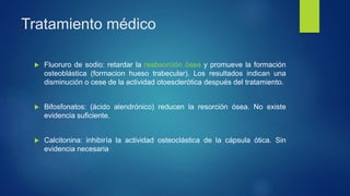 Tratamiento médico
 Fluoruro de sodio: retardar la reabsorción ósea y promueve la formación
osteoblástica (formacion hueso trabecular). Los resultados indican una
disminución o cese de la actividad otoesclerótica después del tratamiento.
 Bifosfonatos: (ácido alendrónico) reducen la resorción ósea. No existe
evidencia suficiente.
 Calcitonina: inhibiría la actividad osteoclástica de la cápsula ótica. Sin
evidencia necesaria
 