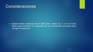 Consideraciones
 Debería haber evidencias de un GAP óseo / aéreo de 25 dB en el oído
afecto para considerar la realización de una intervención quirúrgica para
corregir la hipoacusia
 