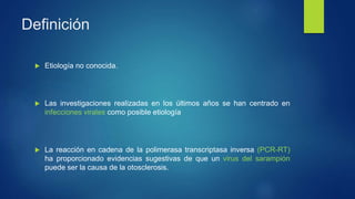 Definición
 Etiología no conocida.
 Las investigaciones realizadas en los últimos años se han centrado en
infecciones virales como posible etiología
 La reacción en cadena de la polimerasa transcriptasa inversa (PCR-RT)
ha proporcionado evidencias sugestivas de que un virus del sarampión
puede ser la causa de la otosclerosis.
 