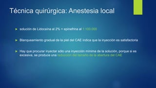 Técnica quirúrgica: Anestesia local
 solución de Lidocaína al 2% + epinefrina al 1:100.000
 Blanqueamiento gradual de la piel del CAE indica que la inyección es satisfactoria
 Hay que procurar inyectar sólo una inyección mínima de la solución, porque si es
excesiva, se produce una reducción del tamaño de la abertura del CAE
 