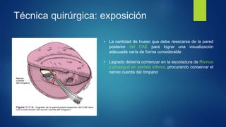 Técnica quirúrgica: exposición
• La cantidad de hueso que debe resecarse de la pared
posterior del CAE para lograr una visualización
adecuada varía de forma considerable
• Legrado debería comenzar en la escotadura de Rivinus
y proseguir en sentido inferior, procurando conservar el
nervio cuerda del tímpano
 
