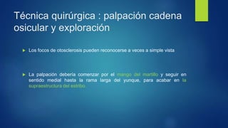 Técnica quirúrgica : palpación cadena
osicular y exploración
 Los focos de otosclerosis pueden reconocerse a veces a simple vista
 La palpación debería comenzar por el mango del martillo y seguir en
sentido medial hasta la rama larga del yunque, para acabar en la
supraestructura del estribo.
 