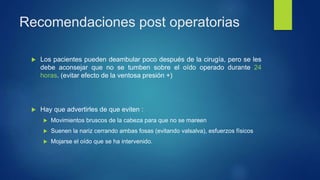 Recomendaciones post operatorias
 Los pacientes pueden deambular poco después de la cirugía, pero se les
debe aconsejar que no se tumben sobre el oído operado durante 24
horas. (evitar efecto de la ventosa presión +)
 Hay que advertirles de que eviten :
 Movimientos bruscos de la cabeza para que no se mareen
 Suenen la nariz cerrando ambas fosas (evitando valsalva), esfuerzos físicos
 Mojarse el oído que se ha intervenido.
 