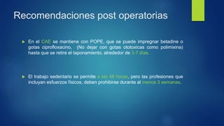 Recomendaciones post operatorias
 En el CAE se mantiene con POPE, que se puede impregnar betadine o
gotas ciprofloxacino, (No dejar con gotas ototoxicas como polimixina)
hasta que se retire el taponamiento, alrededor de 3-7 días.
 El trabajo sedentario se permite a las 48 horas, pero las profesiones que
incluyan esfuerzos físicos, deben prohibirse durante al menos 3 semanas.
 