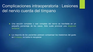 Complicaciones intraoperatoria : Lesiones
del nervio cuerda del tímpano
 Una sección completa o casi completa del nervio es inevitable en un
pequeño porcentaje de los casos. Sólo suele provocar una disgeusia
temporal
 La mayoría de los pacientes parecen compensar los trastornos del gusto
en 6 meses, no todos lo recuperan
 