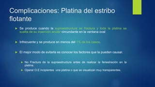 Complicaciones: Platina del estribo
flotante
 Se produce cuando la supraestructura se fractura y toda la platina se
suelta de su inserción anular circundante en la ventana oval
 Infrecuente y se produce en menos del 1% de los casos.
 El mejor modo de evitarla es conocer los factores que la pueden causar.
 No Fractura de la supraestructura antes de realizar la fenestración en la
platina.
 Operar O.E incipientes una platina o que se visualizan muy transparentes.
 