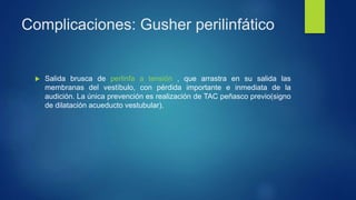 Complicaciones: Gusher perilinfático
 Salida brusca de perlinfa a tensión , que arrastra en su salida las
membranas del vestíbulo, con pérdida importante e inmediata de la
audición. La única prevención es realización de TAC peñasco previo(signo
de dilatación acueducto vestubular).
 