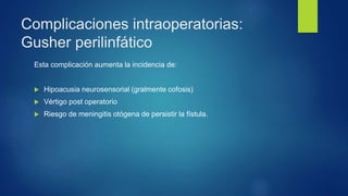 Complicaciones intraoperatorias:
Gusher perilinfático
Esta complicación aumenta la incidencia de:
 Hipoacusia neurosensorial (gralmente cofosis)
 Vértigo post operatorio
 Riesgo de meningitis otógena de persistir la fístula.
 