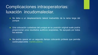 Complicaciones intraoperatorias:
luxación incudomaleolar.
 Se debe a un desplazamiento lateral inadvertido de la rama larga del
yunque.
 Una colocación cuidadosa del yunque en su posición original suele podría
proporcionar unos resultados auditivos aceptables. No apoyado por todos
los autores
 Se podría operar en un segundo tiempo colocando prótesis que permita
continuidad entre martillo-platina.
 