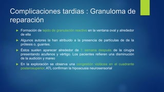 Complicaciones tardias : Granuloma de
reparación
 Formación de tejido de granulación reactivo en la ventana oval y alrededor
de ella
 Algunos autores la han atribuido a la presencia de partículas de de la
prótesis o, guantes.
 Éstos suelen aparecer alrededor de 1 semana después de la cirugía
presentando acufenos y vértigo. Los pacientes refieren una disminución
de la audición y mareo
 En la exploración se observa una congestión violácea en el cuadrante
posterosuperior. ATL confirman la hipoacusia neurosensorial
 