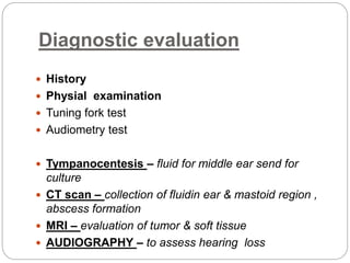 Diagnostic evaluation
 History
 Physial examination
 Tuning fork test
 Audiometry test
 Tympanocentesis – fluid for middle ear send for
culture
 CT scan – collection of fluidin ear & mastoid region ,
abscess formation
 MRI – evaluation of tumor & soft tissue
 AUDIOGRAPHY – to assess hearing loss
 
