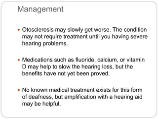 Management
 Otosclerosis may slowly get worse. The condition
may not require treatment until you having severe
hearing problems.
 Medications such as fluoride, calcium, or vitamin
D may help to slow the hearing loss, but the
benefits have not yet been proved.
 No known medical treatment exists for this form
of deafness, but amplification with a hearing aid
may be helpful.
 