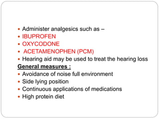  Administer analgesics such as –
 IBUPROFEN
 OXYCODONE
 ACETAMENOPHEN (PCM)
 Hearing aid may be used to treat the hearing loss
General measures :
 Avoidance of noise full environment
 Side lying position
 Continuous applications of medications
 High protein diet
 