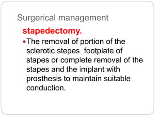 Surgerical management
stapedectomy.
The removal of portion of the
sclerotic stepes footplate of
stapes or complete removal of the
stapes and the implant with
prosthesis to maintain suitable
conduction.
 