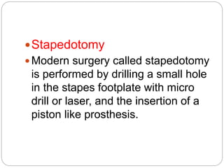 Stapedotomy
 Modern surgery called stapedotomy
is performed by drilling a small hole
in the stapes footplate with micro
drill or laser, and the insertion of a
piston like prosthesis.
 