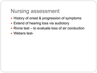 Nursing assessment
 History of onset & progression of symptoms
 Extend of hearing loss via audiotory
 Rinne test – to evaluate loss of air conduction
 Webers test-
 