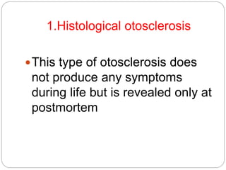 1.Histological otosclerosis
This type of otosclerosis does
not produce any symptoms
during life but is revealed only at
postmortem
 