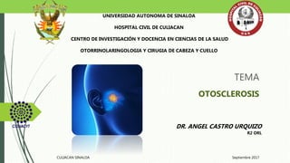 TEMA
OTOSCLEROSIS
UNIVERSIDAD AUTONOMA DE SINALOA
HOSPITAL CIVIL DE CULIACAN
CENTRO DE INVESTIGACIÓN Y DOCENCIA EN CIENCIAS DE LA SALUD
OTORRINOLARINGOLOGIA Y CIRUGIA DE CABEZA Y CUELLO
DR. ANGEL CASTRO URQUIZO
R2 ORL
CULIACAN SINALOA Septiembre 2017
 