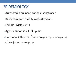 EPIDEMIOLOGY
• Autosomal dominant: variable penetrance
• Race: common in white races & Indians
• Female : Male = 2 : 1
• Age: Common in 20 - 30 years
• Hormonal influence: es in pregnancy, menopause,
stress (trauma, surgery)
 
