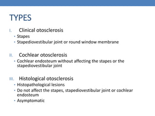 TYPES
I. Clinical otosclerosis
• Stapes
• Stapediovestibular joint or round window membrane
II. Cochlear otosclerosis
• Cochlear endosteum without affecting the stapes or the
stapediovestibular joint
III. Histological otosclerosis
• Histopathological lesions
• Do not affect the stapes, stapediovestibular joint or cochlear
endosteum
• Asymptomatic
 