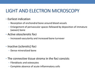 LIGHT AND ELECTRON MICROSCOPY
• Earliest indication
• Resorption of enchondral bone around blood vessels
• Enlargement of perivascular spaces followed by deposition of immature
(woven) bone
• Active otosclerotic foci
• Increased vascularity and increased bone turnover
• Inactive (sclerotic) foci
• Dense mineralized bone
• The connective tissue stroma in the foci consists
• Fibroblasts and osteocytes
• Complete absence of acute inflammatory cells
 