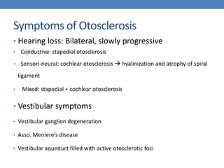 Symptoms of Otosclerosis
• Hearing loss: Bilateral, slowly progressive
• Conductive: stapedial otosclerosis
• Sensori-neural: cochlear otosclerosis  hyalinization and atrophy of spiral
ligament
• Mixed: stapedial + cochlear otosclerosis
• Vestibular symptoms
• Vestibular ganglion degeneration
• Asso. Meniere’s disease
• Vestibular aqueduct filled with active otosclerotic foci
 
