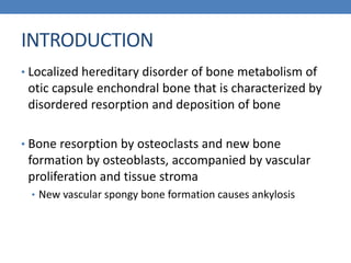 INTRODUCTION
• Localized hereditary disorder of bone metabolism of
otic capsule enchondral bone that is characterized by
disordered resorption and deposition of bone
• Bone resorption by osteoclasts and new bone
formation by osteoblasts, accompanied by vascular
proliferation and tissue stroma
• New vascular spongy bone formation causes ankylosis
 