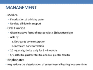 MANAGEMENT
• Medical
• Fluoridation of drinking water
• No data till date in support
• Oral Fluoride
• Given in active focus of otospongiosis (Schwartze sign)
• Acts by:
a. Decreases bone resorption
b. Increases bone formation
• 20 mg orally, thrice daily for 3 - 6 months
• S/E arthritis, gastroenteritis, anemia, plantar fascitis
• Bisphonates
• may reduce the deterioration of sensorineural hearing loss over time
 