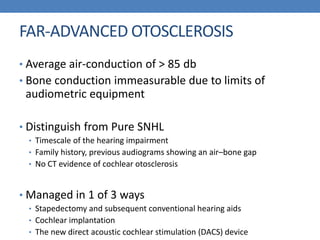 FAR-ADVANCED OTOSCLEROSIS
• Average air-conduction of > 85 db
• Bone conduction immeasurable due to limits of
audiometric equipment
• Distinguish from Pure SNHL
• Timescale of the hearing impairment
• Family history, previous audiograms showing an air–bone gap
• No CT evidence of cochlear otosclerosis
• Managed in 1 of 3 ways
• Stapedectomy and subsequent conventional hearing aids
• Cochlear implantation
• The new direct acoustic cochlear stimulation (DACS) device
 