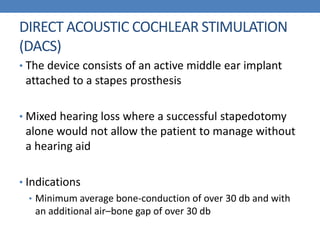DIRECT ACOUSTIC COCHLEAR STIMULATION
(DACS)
• The device consists of an active middle ear implant
attached to a stapes prosthesis
• Mixed hearing loss where a successful stapedotomy
alone would not allow the patient to manage without
a hearing aid
• Indications
• Minimum average bone-conduction of over 30 db and with
an additional air–bone gap of over 30 db
 