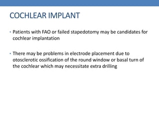 COCHLEAR IMPLANT
• Patients with FAO or failed stapedotomy may be candidates for
cochlear implantation
• There may be problems in electrode placement due to
otosclerotic ossification of the round window or basal turn of
the cochlear which may necessitate extra drilling
 