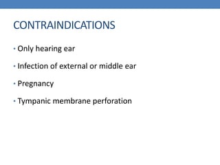 CONTRAINDICATIONS
• Only hearing ear
• Infection of external or middle ear
• Pregnancy
• Tympanic membrane perforation
 