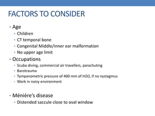 FACTORS TO CONSIDER
• Age
• Children
• CT temporal bone
• Congenital Middle/inner ear malformation
• No upper age limit
• Occupations
• Scuba diving, commercial air travellers, parachuting
• Barotrauma
• Tympanometric pressure of 400 mm of H2O, if no nystagmus
• Work in noisy environment
• Ménière’s disease
• Distended saccule close to oval window
 
