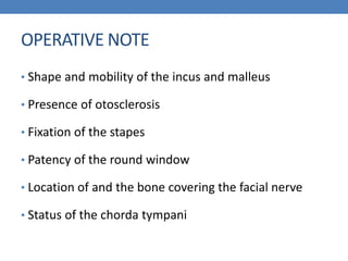 OPERATIVE NOTE
• Shape and mobility of the incus and malleus
• Presence of otosclerosis
• Fixation of the stapes
• Patency of the round window
• Location of and the bone covering the facial nerve
• Status of the chorda tympani
 