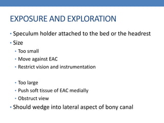 EXPOSURE AND EXPLORATION
• Speculum holder attached to the bed or the headrest
• Size
• Too small
• Move against EAC
• Restrict vision and instrumentation
• Too large
• Push soft tissue of EAC medially
• Obstruct view
• Should wedge into lateral aspect of bony canal
 