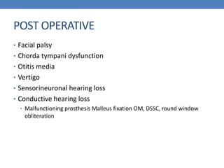 POST OPERATIVE
• Facial palsy
• Chorda tympani dysfunction
• Otitis media
• Vertigo
• Sensorineuronal hearing loss
• Conductive hearing loss
• Malfunctioning prosthesis Malleus fixation OM, DSSC, round window
obliteration
 