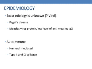 EPIDEMIOLOGY
• Exact etiology is unknown (? Viral)
• Paget’s disease
• Measles virus protein, low level of anti measles IgG
• Autoimmune
• Humoral mediated
• Type II and IX collagen
 