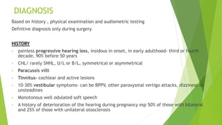 DIAGNOSIS
Based on history , physical examination and audiometric testing
Defnitive diagnosis only during surgery
HISTORY
• painless progressive hearing loss, insidous in onset, in early adulthood- third or fourth
decade, 90% before 50 years
• CHL/ rarely SNHL, U/L or B/L, symmetrical or asymmetrical
• Paracussis villi
• Tinnitus- cochlear and active lesions
• 10-30% vestibular symptoms- can be BPPV, other paroxysmal vertigo attacks, dizziness or
unsteadines
• Monotonous well odulated soft speech
• A history of deterioration of the hearing during pregnancy esp 50% of those with bilateral
and 25% of those with unilateral otosclerosis
 