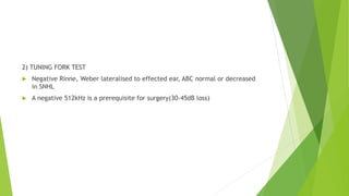 2) TUNING FORK TEST
 Negative Rinne, Weber lateralised to effected ear, ABC normal or decreased
in SNHL
 A negative 512kHz is a prerequisite for surgery(30-45dB loss)
 